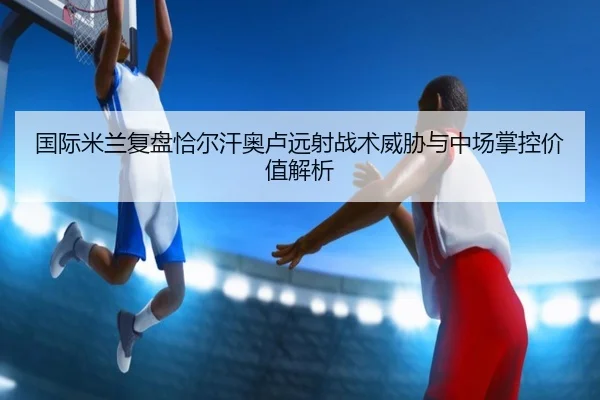 国际米兰复盘恰尔汗奥卢远射战术威胁与中场掌控价值解析